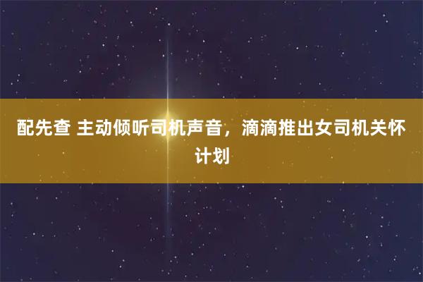 配先查 主动倾听司机声音，滴滴推出女司机关怀计划
