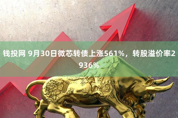 钱投网 9月30日微芯转债上涨561%，转股溢价率2936%