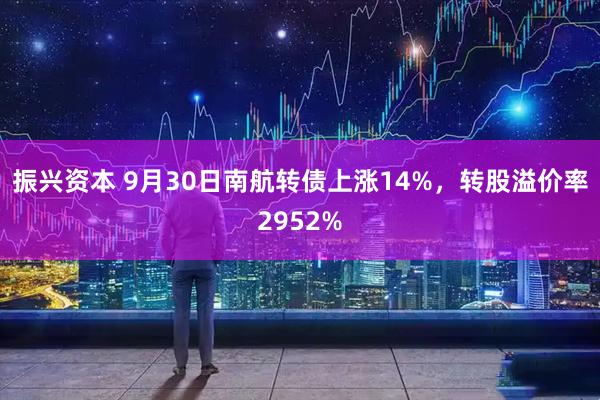 振兴资本 9月30日南航转债上涨14%，转股溢价率2952%