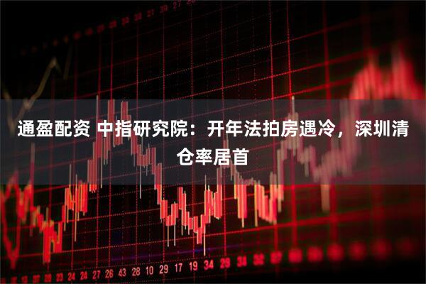 通盈配资 中指研究院：开年法拍房遇冷，深圳清仓率居首