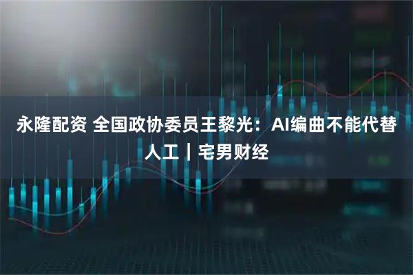 永隆配资 全国政协委员王黎光：AI编曲不能代替人工｜宅男财经