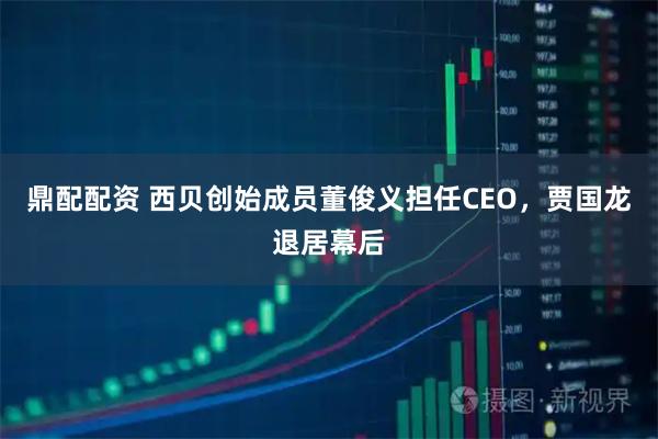 鼎配配资 西贝创始成员董俊义担任CEO，贾国龙退居幕后