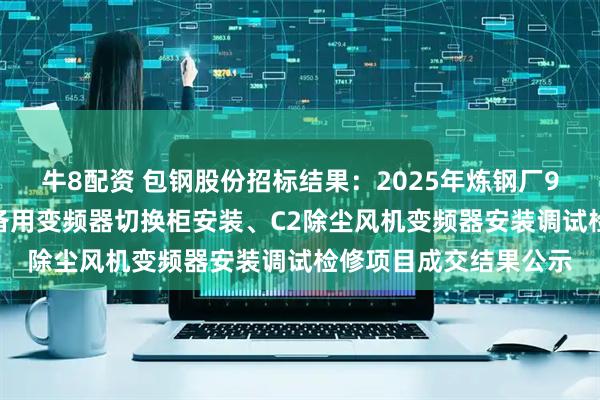 牛8配资 包钢股份招标结果：2025年炼钢厂9#转炉炉役修C1高压备用变频器切换柜安装、C2除尘风机变频器安装调试检修项目成交结果公示
