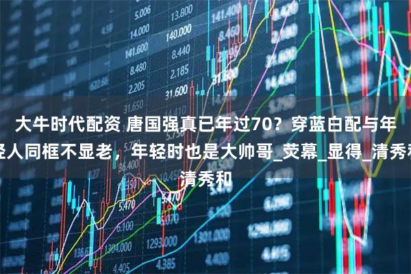 大牛时代配资 唐国强真已年过70?穿蓝白配与年轻人同框不显老,年轻时也是大帅哥_荧幕_显得_清秀和