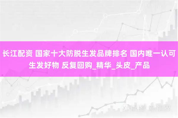 长江配资 国家十大防脱生发品牌排名 国内唯一认可生发好物 反复回购_精华_头皮_产品
