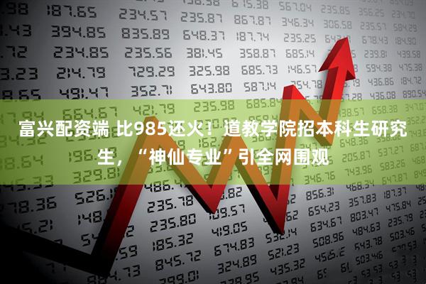 富兴配资端 比985还火!道教学院招本科生研究生,“神仙专业”引全网围观