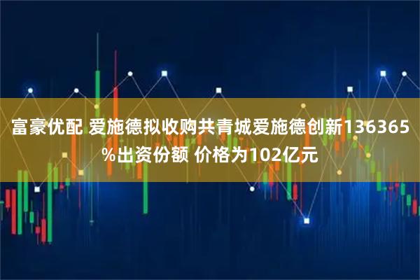 富豪优配 爱施德拟收购共青城爱施德创新136365%出资份额 价格为102亿元