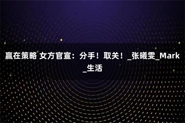 赢在策略 女方官宣：分手！取关！_张曦雯_Mark_生活