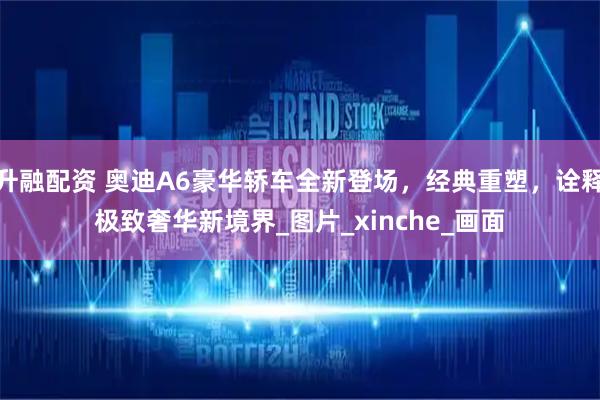 升融配资 奥迪A6豪华轿车全新登场，经典重塑，诠释极致奢华新境界_图片_xinche_画面
