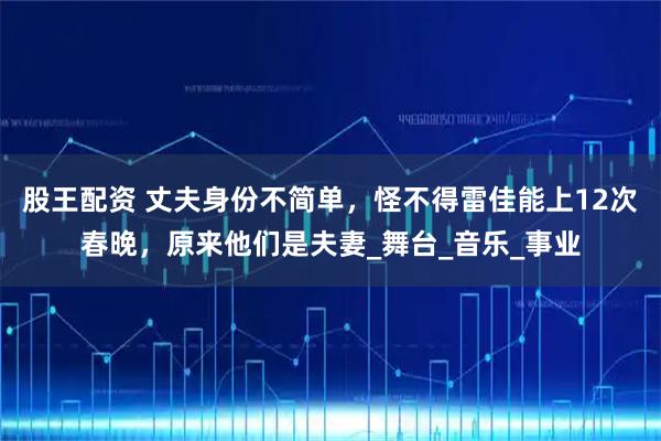 股王配资 丈夫身份不简单，怪不得雷佳能上12次春晚，原来他们是夫妻_舞台_音乐_事业