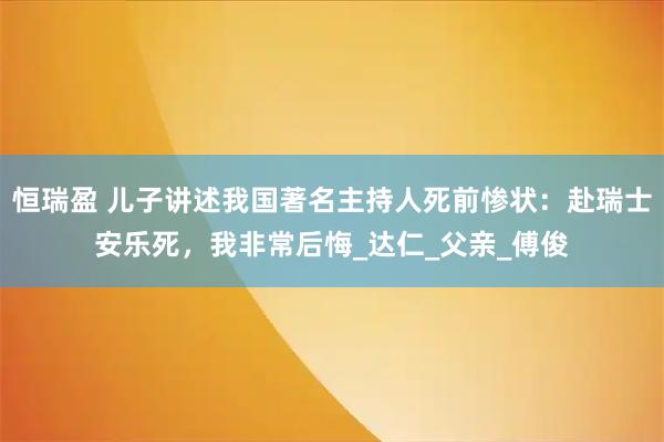 恒瑞盈 儿子讲述我国著名主持人死前惨状:赴瑞士安乐死,我非常后悔_达仁_父亲_傅俊