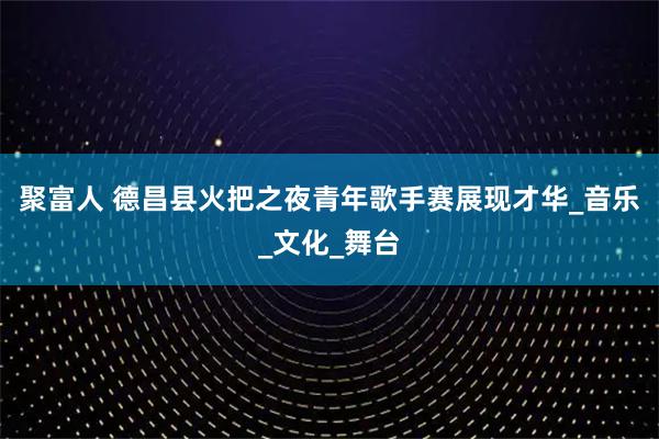 聚富人 德昌县火把之夜青年歌手赛展现才华_音乐_文化_舞台